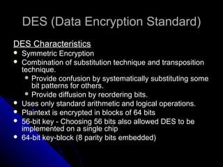 DES (Data Encryption Standard)DES (Data Encryption Standard)
DES CharacteristicsDES Characteristics
 Symmetric Encryption
 Combination of substitution technique and transposition
technique.
 Provide confusion by systematically substituting some
bit patterns for others.
 Provide diffusion by reordering bits.
 Uses only standard arithmetic and logical operations.
 Plaintext is encrypted in blocks of 64 bits
 56-bit key - Choosing 56 bits also allowed DES to be
implemented on a single chip
 64-bit key-block (8 parity bits embedded)
 