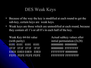 DES Weak Keys
• Because of the way the key is modified at each round to get the
sub-key, certain keys are weak keys.
• Weak keys are those which are unmodified at each round, because
they contain all 1’s or all 0’s in each half of the key.
Weak Key 64-bit value Actual subkey values after
(with parity) initial permutation (2x28)
0101 0101 0101 0101 00000000 00000000
1F1F 1F1F 1F1F 1F1F 00000000 FFFFFFFF
E0E0 E0E0 E0E0 E0E0 FFFFFFFF 00000000
FEFE FEFE FEFE FEFE FFFFFFFF FFFFFFFF
 