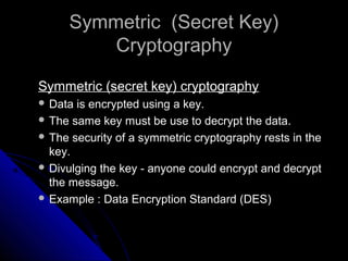 Symmetric (Secret Key)Symmetric (Secret Key)
CryptographyCryptography
Symmetric (secret key) cryptographySymmetric (secret key) cryptography
 Data is encrypted using a key.Data is encrypted using a key.
 The same key must be use to decrypt the data.The same key must be use to decrypt the data.
 The security of a symmetric cryptography rests in theThe security of a symmetric cryptography rests in the
key.key.
 Divulging the key - anyone could encrypt and decryptDivulging the key - anyone could encrypt and decrypt
the message.the message.
 Example : Data Encryption Standard (DES)Example : Data Encryption Standard (DES)
 