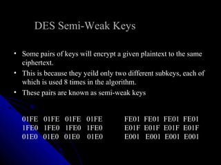 DES Semi-Weak Keys
• Some pairs of keys will encrypt a given plaintext to the same
ciphertext.
• This is because they yeild only two different subkeys, each of
which is used 8 times in the algorithm.
• These pairs are known as semi-weak keys
01FE 01FE 01FE 01FE FE01 FE01 FE01 FE01
1FE0 1FE0 1FE0 1FE0 E01F E01F E01F E01F
01E0 01E0 01E0 01E0 E001 E001 E001 E001
 