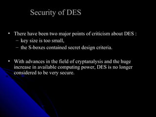 Security of DES
• There have been two major points of criticism about DES :
– key size is too small,
– the S-boxes contained secret design criteria.
• With advances in the field of cryptanalysis and the huge
increase in available computing power, DES is no longer
considered to be very secure.
 