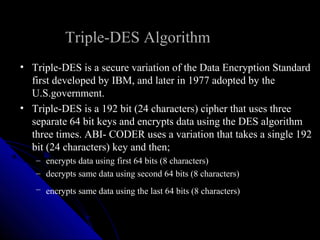 Triple-DES Algorithm
• Triple-DES is a secure variation of the Data Encryption Standard
first developed by IBM, and later in 1977 adopted by the
U.S.government.
• Triple-DES is a 192 bit (24 characters) cipher that uses three
separate 64 bit keys and encrypts data using the DES algorithm
three times. ABI- CODER uses a variation that takes a single 192
bit (24 characters) key and then;
– encrypts data using first 64 bits (8 characters)
– decrypts same data using second 64 bits (8 characters)
– encrypts same data using the last 64 bits (8 characters)
 