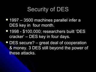 Security of DESSecurity of DES
 1997 – 3500 machines parallel infer a1997 – 3500 machines parallel infer a
DES key in four month.DES key in four month.
 1998 - $100,000; researchers built ‘DES1998 - $100,000; researchers built ‘DES
cracker’ – DES key in four days.cracker’ – DES key in four days.
 DES secure? – great deal of cooperationDES secure? – great deal of cooperation
& money. 3 DES still beyond the power of& money. 3 DES still beyond the power of
these attacks.these attacks.
 