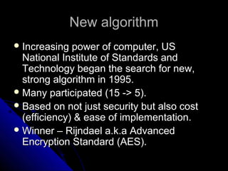 New algorithmNew algorithm
 Increasing power of computer, USIncreasing power of computer, US
National Institute of Standards andNational Institute of Standards and
Technology began the search for new,Technology began the search for new,
strong algorithm in 1995.strong algorithm in 1995.
 Many participated (15 -> 5).Many participated (15 -> 5).
 Based on not just security but also costBased on not just security but also cost
(efficiency) & ease of implementation.(efficiency) & ease of implementation.
 Winner – Rijndael a.k.a AdvancedWinner – Rijndael a.k.a Advanced
Encryption Standard (AES).Encryption Standard (AES).
 