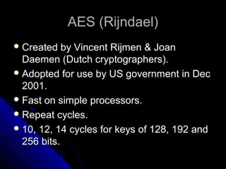 AES (Rijndael)AES (Rijndael)
 Created by Vincent Rijmen & JoanCreated by Vincent Rijmen & Joan
Daemen (Dutch cryptographers).Daemen (Dutch cryptographers).
 Adopted for use by US government in DecAdopted for use by US government in Dec
2001.2001.
 Fast on simple processors.Fast on simple processors.
 Repeat cycles.Repeat cycles.
 10, 12, 14 cycles for keys of 128, 192 and10, 12, 14 cycles for keys of 128, 192 and
256 bits.256 bits.
 