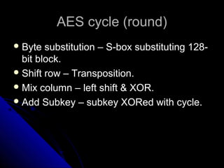 AES cycle (round)AES cycle (round)
 Byte substitution – S-box substituting 128-Byte substitution – S-box substituting 128-
bit block.bit block.
 Shift row – Transposition.Shift row – Transposition.
 Mix column – left shift & XOR.Mix column – left shift & XOR.
 Add Subkey – subkey XORed with cycle.Add Subkey – subkey XORed with cycle.
 