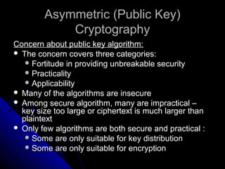 Asymmetric (Public Key)Asymmetric (Public Key)
CryptographyCryptography
Concern about public key algorithm:Concern about public key algorithm:
 The concern covers three categories:The concern covers three categories:
 Fortitude in providing unbreakable securityFortitude in providing unbreakable security
 PracticalityPracticality
 ApplicabilityApplicability
 Many of the algorithms are insecureMany of the algorithms are insecure
 Among secure algorithm, many are impractical –Among secure algorithm, many are impractical –
key size too large or ciphertext is much larger thankey size too large or ciphertext is much larger than
plaintextplaintext
 Only few algorithms are both secure and practical :Only few algorithms are both secure and practical :
 Some are only suitable for key distributionSome are only suitable for key distribution
 Some are only suitable for encryptionSome are only suitable for encryption
 