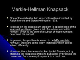 Merkle-Hellman KnapsackMerkle-Hellman Knapsack
 One of the earliest public key cryptosystem invented byOne of the earliest public key cryptosystem invented by
Ralph Merkle and Martin Hellman in 1978.Ralph Merkle and Martin Hellman in 1978.
 Is based on theIs based on the subset sum problemsubset sum problem (a special case of the(a special case of the
knapsack problemknapsack problem): given a list of numbers and a third): given a list of numbers and a third
number, which is the sum of a subset of these numbers,number, which is the sum of a subset of these numbers,
determine the subset.determine the subset.
 In general, this problem is known to beIn general, this problem is known to be NP-completeNP-complete;;
however, there are some 'easy' instances which can behowever, there are some 'easy' instances which can be
solved efficiently.solved efficiently.
 However, the scheme was broken by Adi Shamir, not byHowever, the scheme was broken by Adi Shamir, not by
attacking the knapsack problem, but rather by breaking theattacking the knapsack problem, but rather by breaking the
conversion from an easy knapsack to a hard one.conversion from an easy knapsack to a hard one.
 