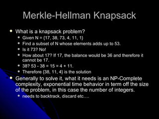 Merkle-Hellman KnapsackMerkle-Hellman Knapsack
 What is a knapsack problem?What is a knapsack problem?
 Given N = {17, 38, 73, 4, 11, 1}
 Find a subset of N whose elements adds up to 53.
 Is it 73? No!
 How about 17? If 17, the balance would be 36 and therefore it
cannot be 17.
 38? 53 - 38 = 15 = 4 + 11.
 Therefore {38, 11, 4} is the solution
 Generally to solve it, what it needs is an NP-Complete
complexity, exponential time behavior in term off the size
of the problem, in this case the number of integers.
 needs to backtrack, discard etc….
 