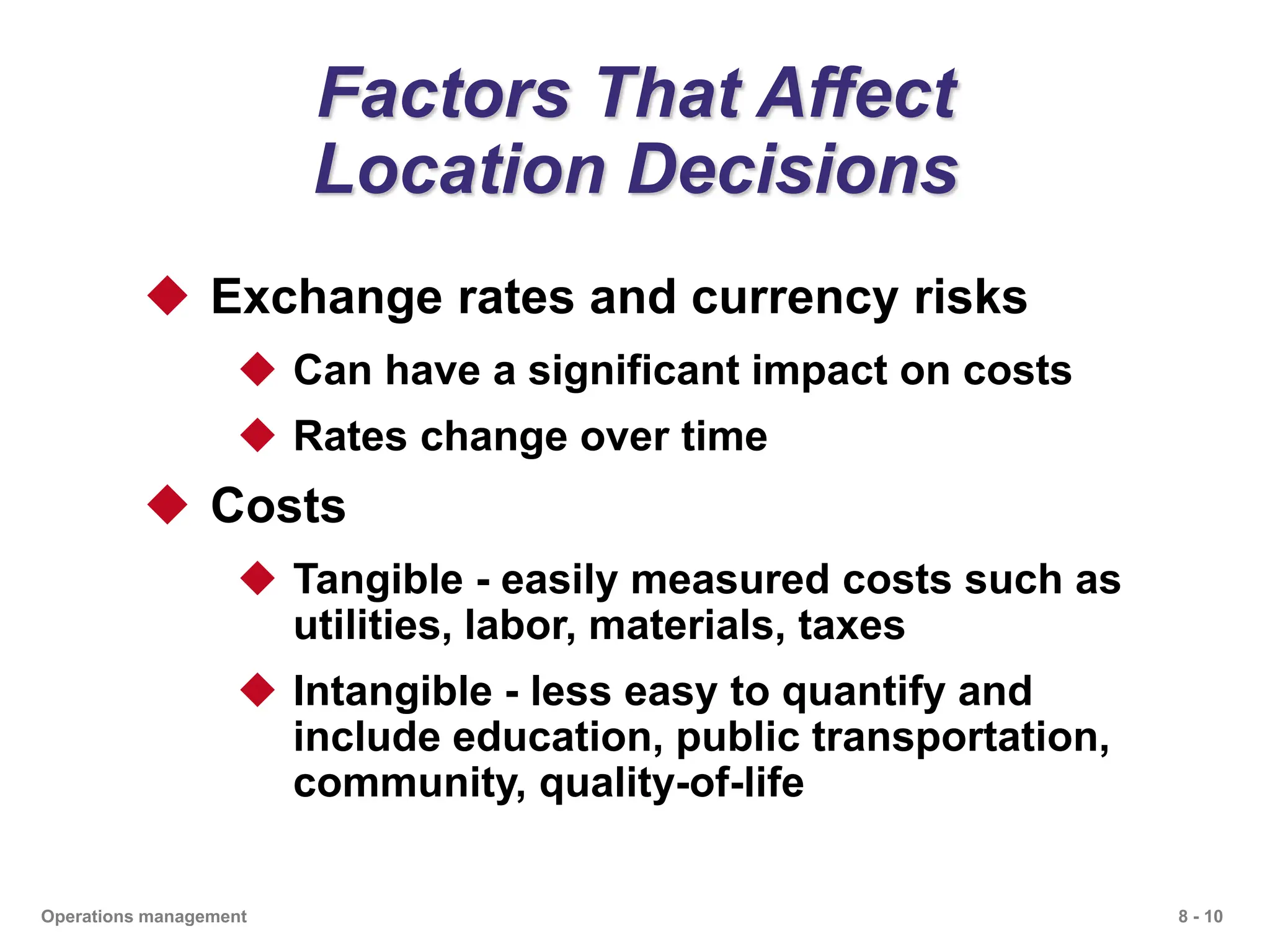 8 - 10
Operations management
Factors That Affect
Location Decisions
 Exchange rates and currency risks
 Can have a significant impact on costs
 Rates change over time
 Costs
 Tangible - easily measured costs such as
utilities, labor, materials, taxes
 Intangible - less easy to quantify and
include education, public transportation,
community, quality-of-life
 