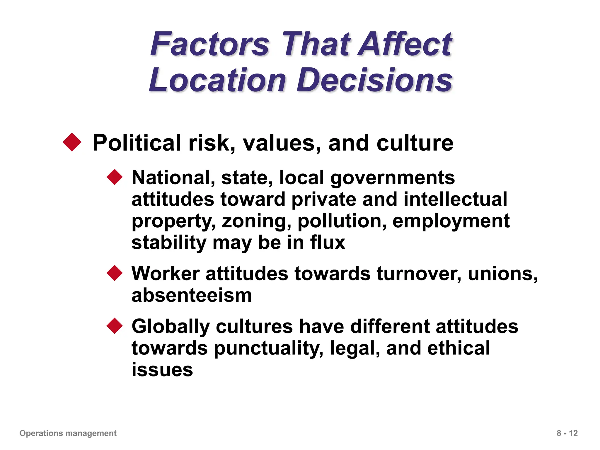 8 - 12
Operations management
Factors That Affect
Location Decisions
 Political risk, values, and culture
 National, state, local governments
attitudes toward private and intellectual
property, zoning, pollution, employment
stability may be in flux
 Worker attitudes towards turnover, unions,
absenteeism
 Globally cultures have different attitudes
towards punctuality, legal, and ethical
issues
 