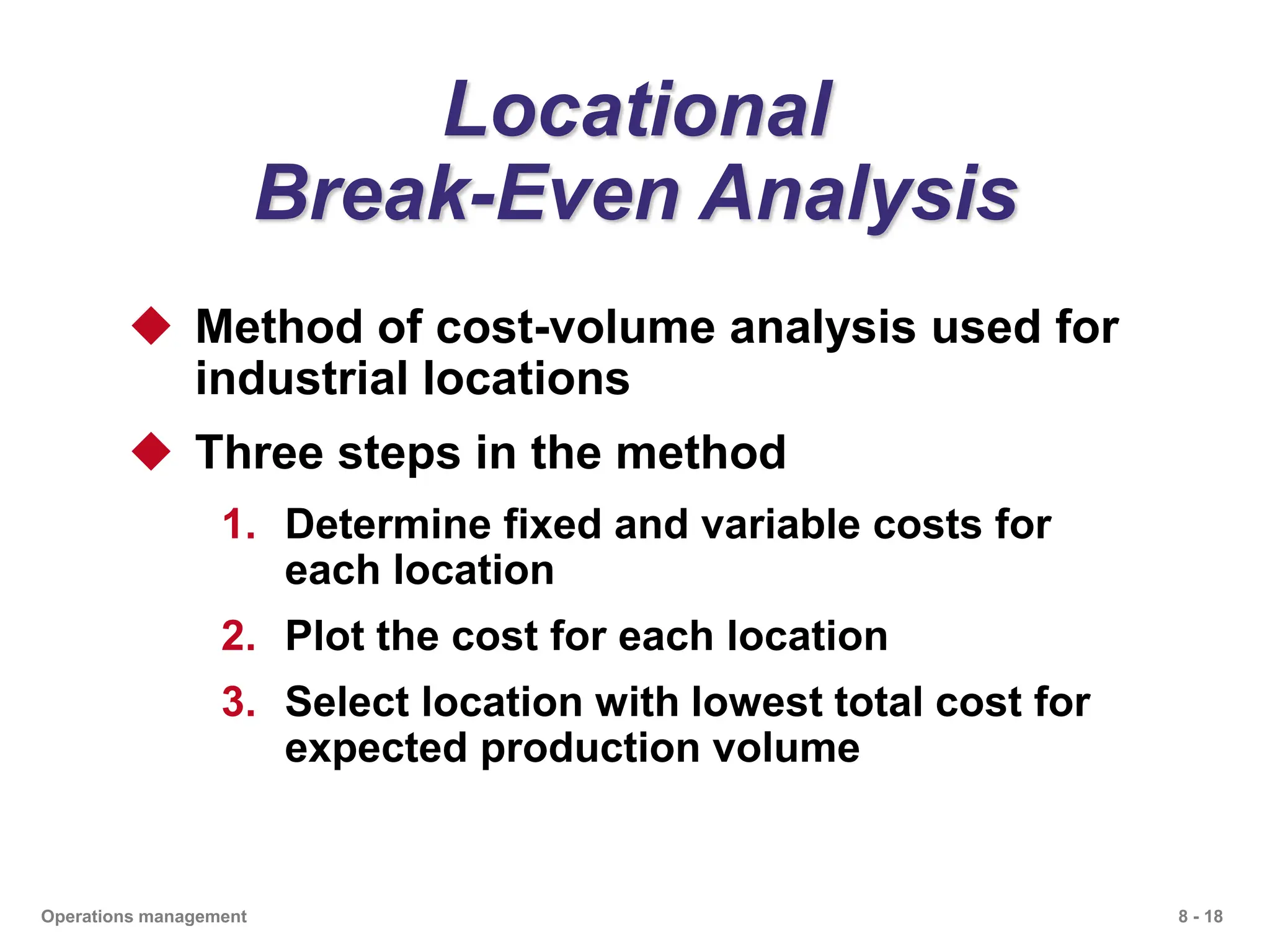 8 - 18
Operations management
Locational
Break-Even Analysis
 Method of cost-volume analysis used for
industrial locations
 Three steps in the method
1. Determine fixed and variable costs for
each location
2. Plot the cost for each location
3. Select location with lowest total cost for
expected production volume
 