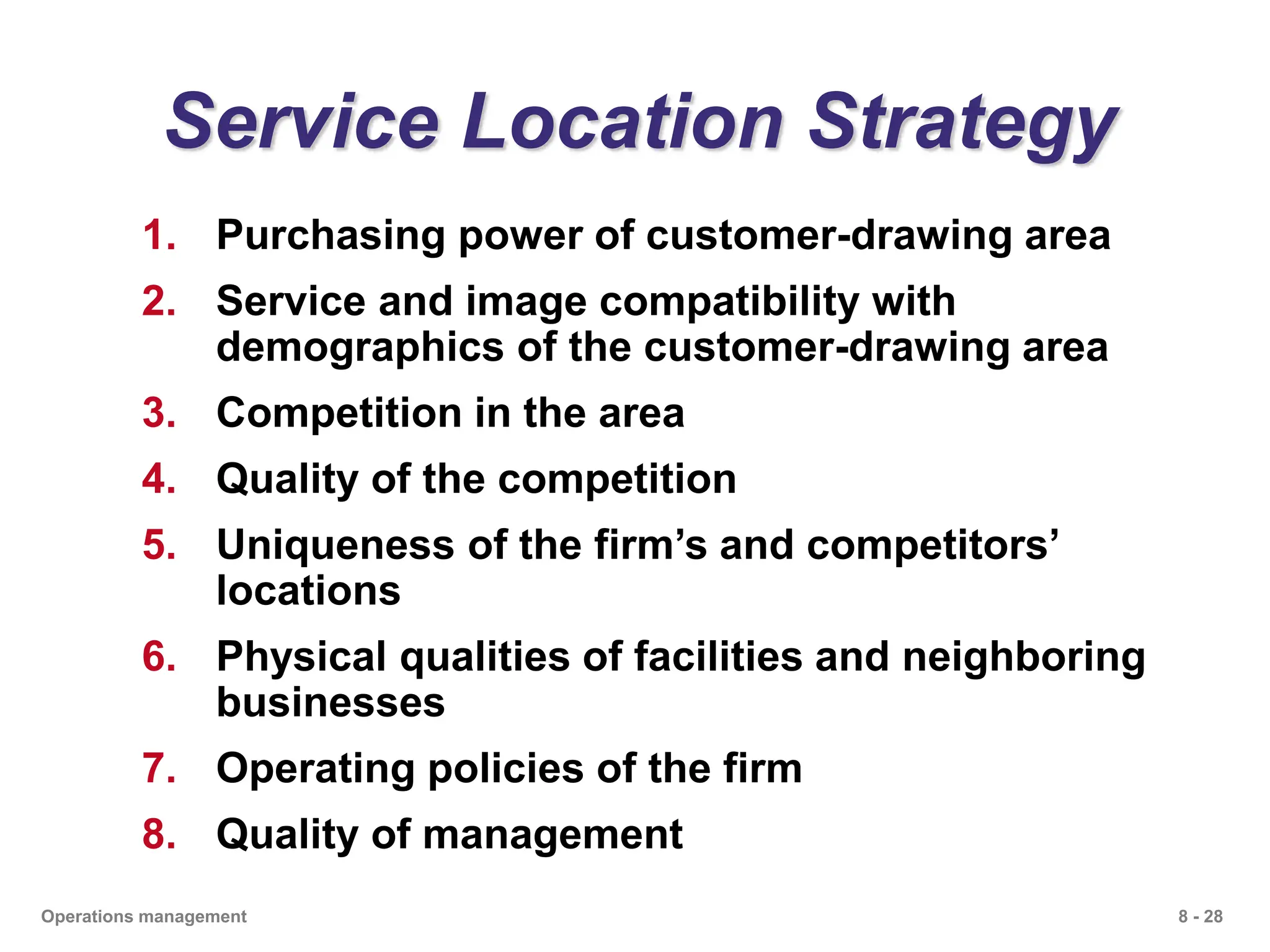 8 - 28
Operations management
Service Location Strategy
1. Purchasing power of customer-drawing area
2. Service and image compatibility with
demographics of the customer-drawing area
3. Competition in the area
4. Quality of the competition
5. Uniqueness of the firm’s and competitors’
locations
6. Physical qualities of facilities and neighboring
businesses
7. Operating policies of the firm
8. Quality of management
 