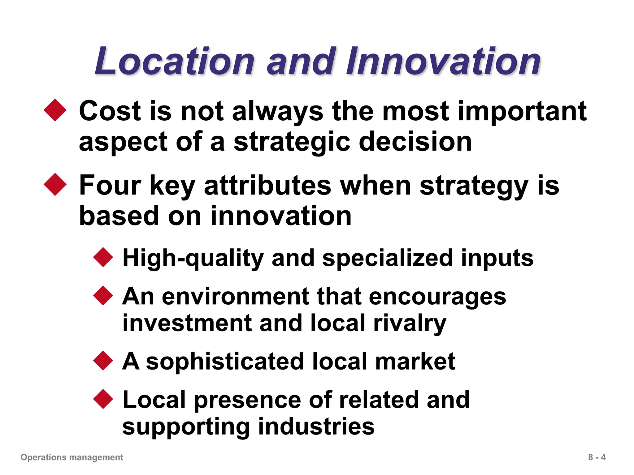 8 - 4
Operations management
Location and Innovation
 Cost is not always the most important
aspect of a strategic decision
 Four key attributes when strategy is
based on innovation
 High-quality and specialized inputs
 An environment that encourages
investment and local rivalry
 A sophisticated local market
 Local presence of related and
supporting industries
 