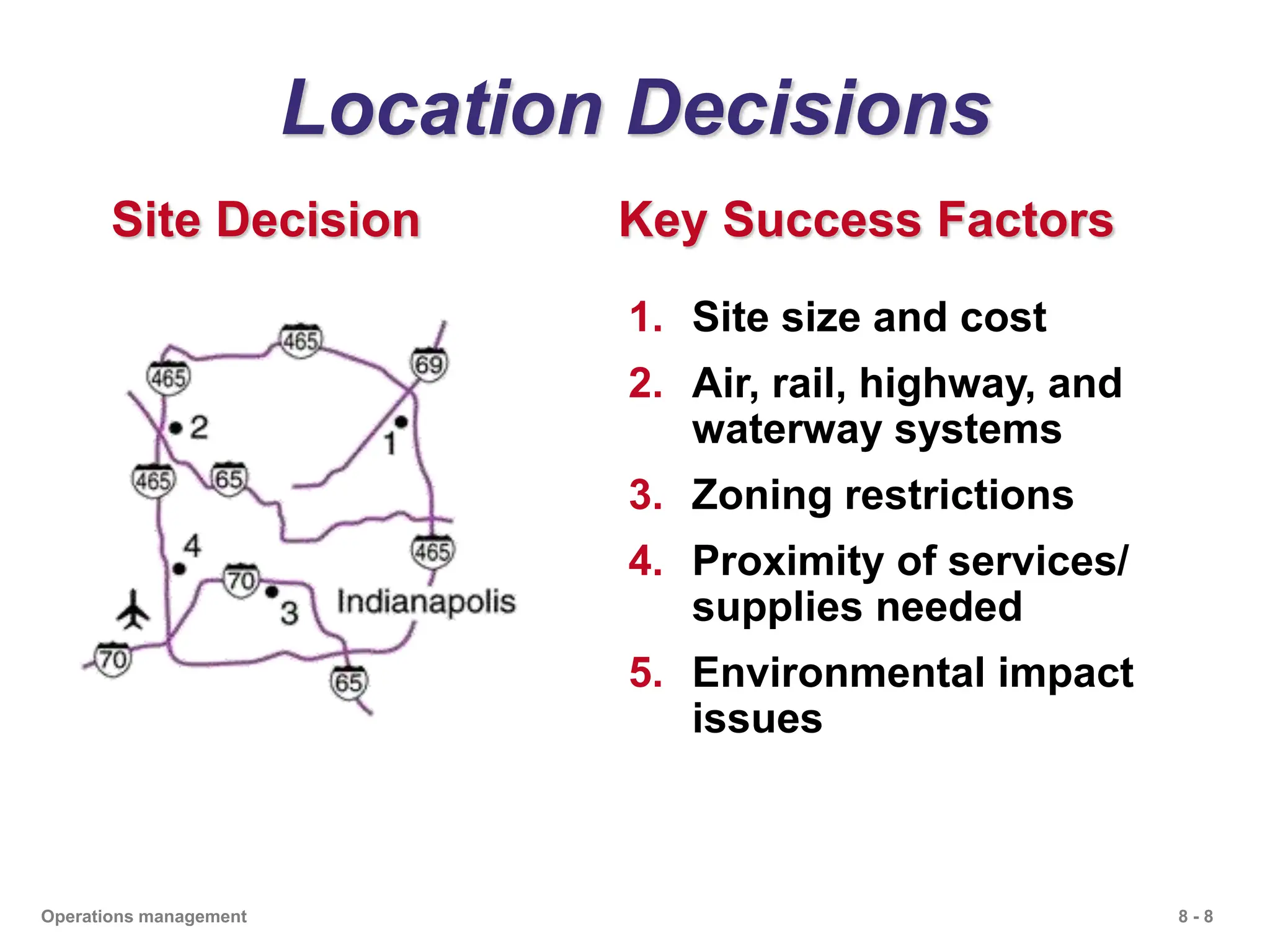 8 - 8
Operations management
Location Decisions
Site Decision Key Success Factors
1. Site size and cost
2. Air, rail, highway, and
waterway systems
3. Zoning restrictions
4. Proximity of services/
supplies needed
5. Environmental impact
issues
 