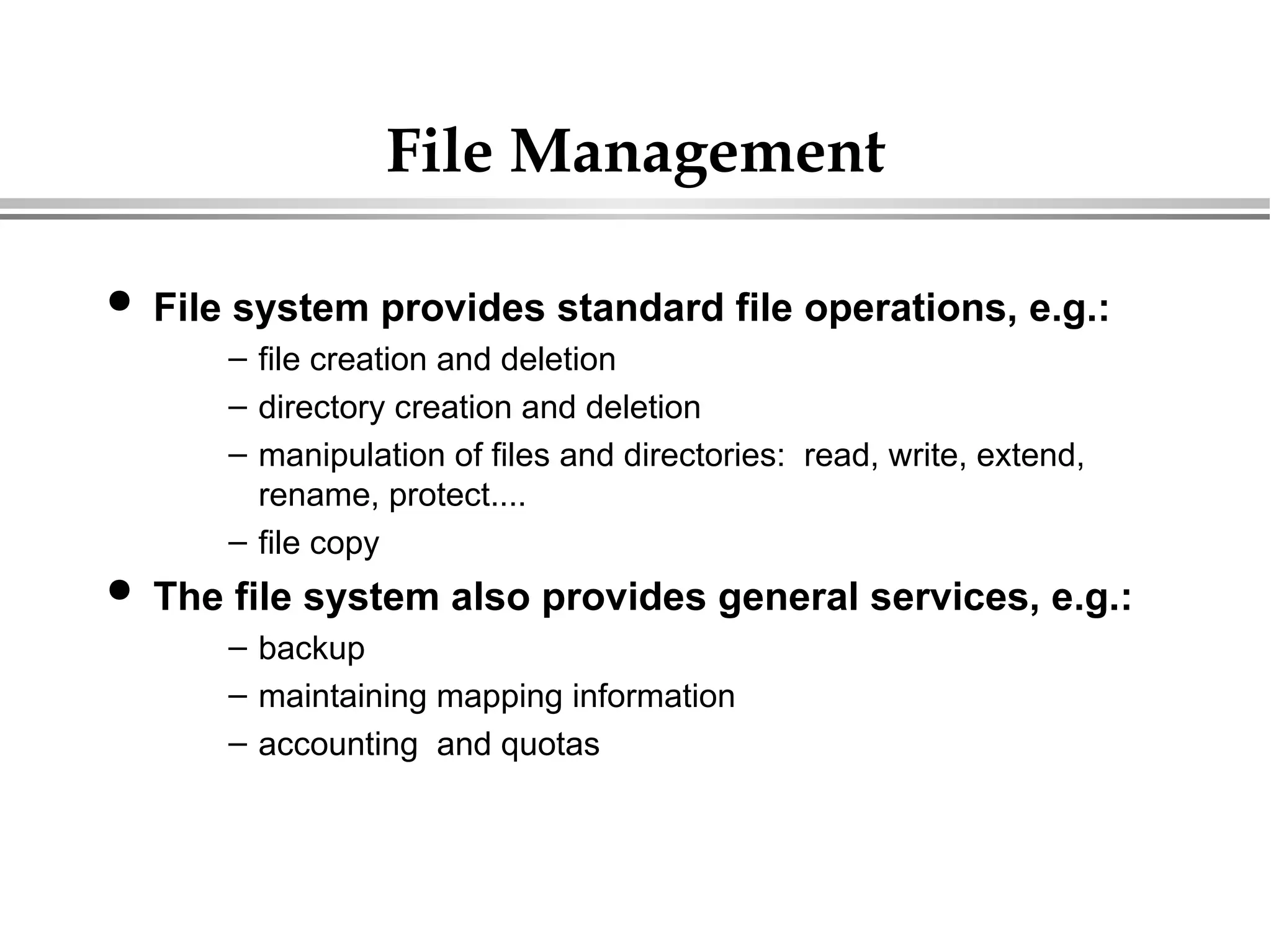 File Management
 File system provides standard file operations, e.g.:
– file creation and deletion
– directory creation and deletion
– manipulation of files and directories: read, write, extend,
rename, protect....
– file copy
 The file system also provides general services, e.g.:
– backup
– maintaining mapping information
– accounting and quotas
 