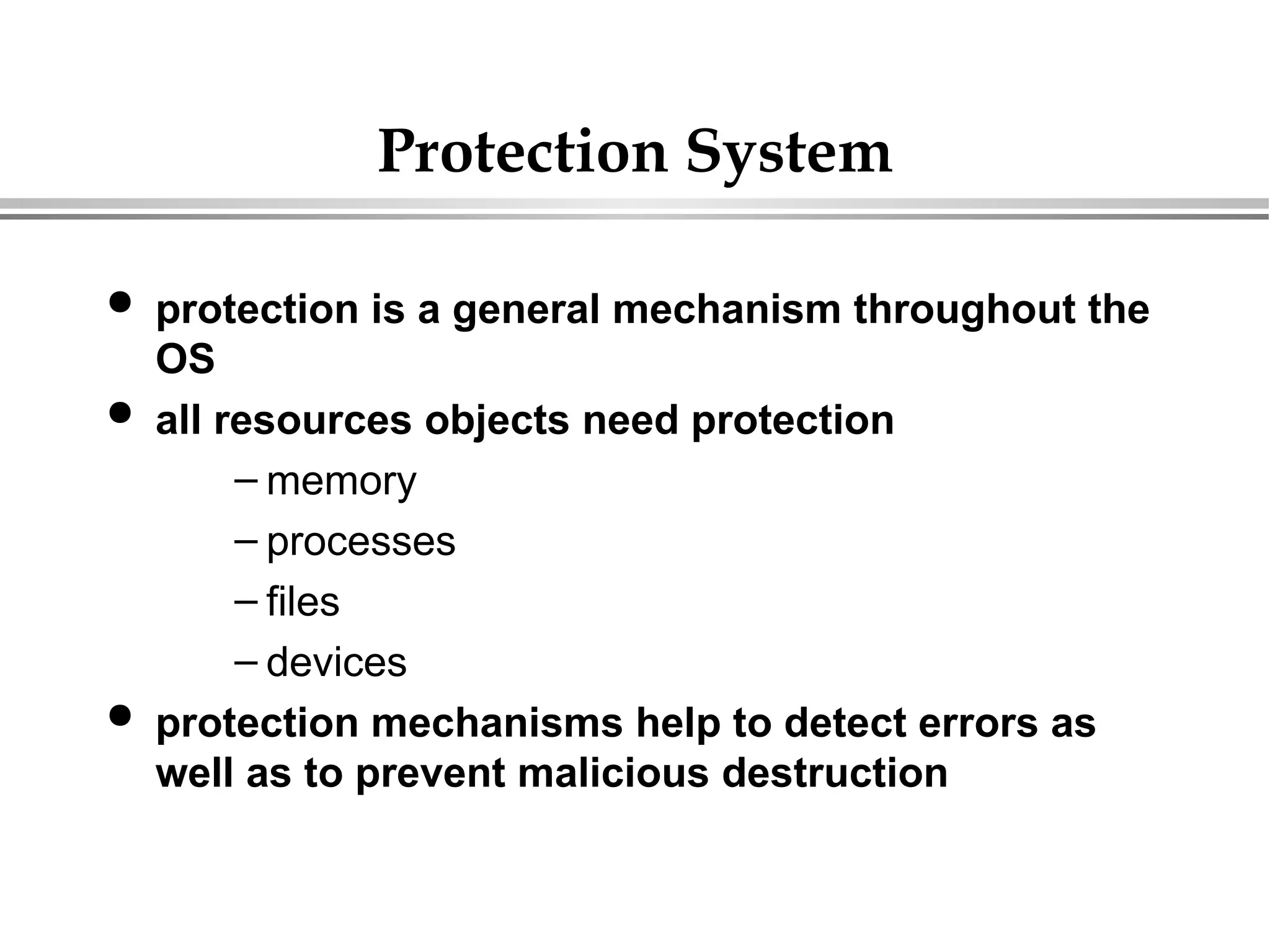 Protection System
 protection is a general mechanism throughout the
OS
 all resources objects need protection
– memory
– processes
– files
– devices
 protection mechanisms help to detect errors as
well as to prevent malicious destruction
 