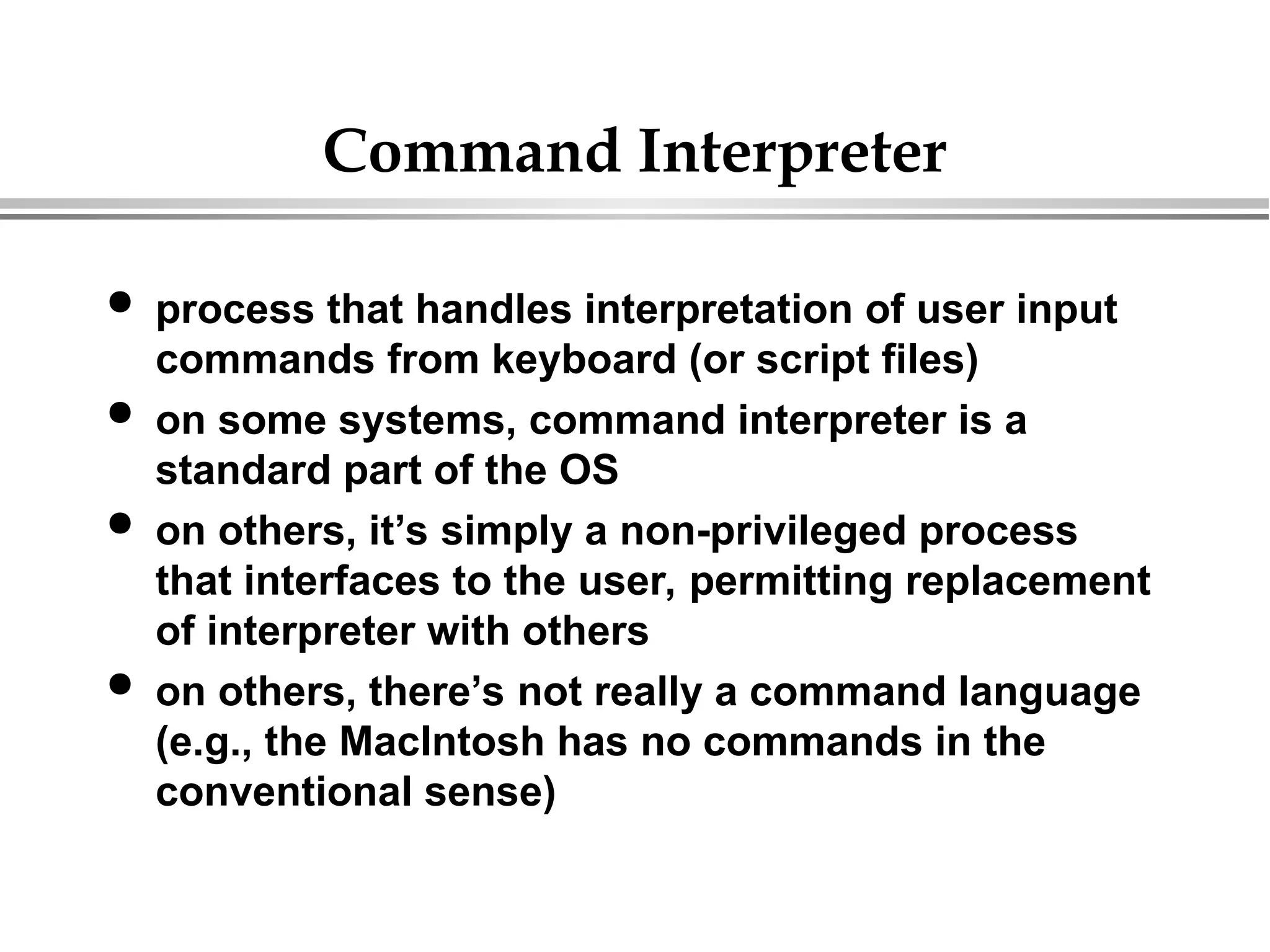 Command Interpreter
 process that handles interpretation of user input
commands from keyboard (or script files)
 on some systems, command interpreter is a
standard part of the OS
 on others, it’s simply a non-privileged process
that interfaces to the user, permitting replacement
of interpreter with others
 on others, there’s not really a command language
(e.g., the MacIntosh has no commands in the
conventional sense)
 