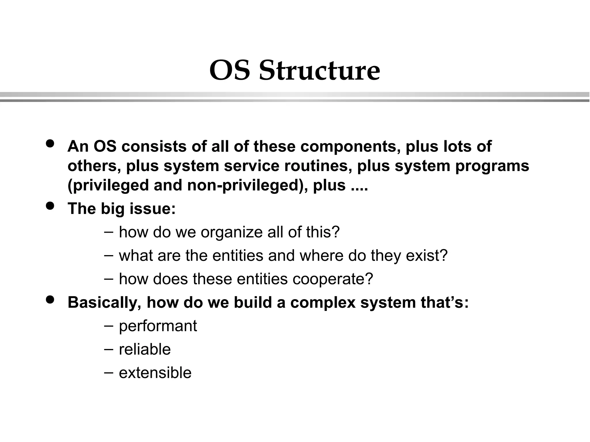 OS Structure
 An OS consists of all of these components, plus lots of
others, plus system service routines, plus system programs
(privileged and non-privileged), plus ....
 The big issue:
– how do we organize all of this?
– what are the entities and where do they exist?
– how does these entities cooperate?
 Basically, how do we build a complex system that’s:
– performant
– reliable
– extensible
 
