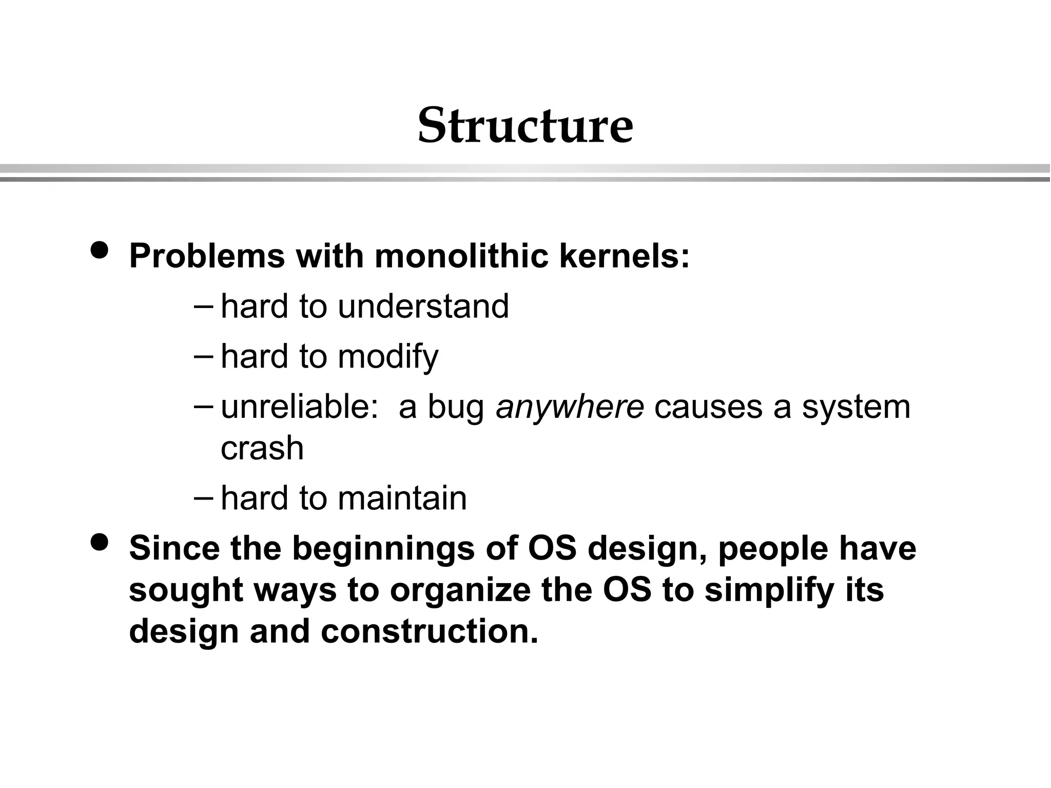 Structure
 Problems with monolithic kernels:
– hard to understand
– hard to modify
– unreliable: a bug anywhere causes a system
crash
– hard to maintain
 Since the beginnings of OS design, people have
sought ways to organize the OS to simplify its
design and construction.
 