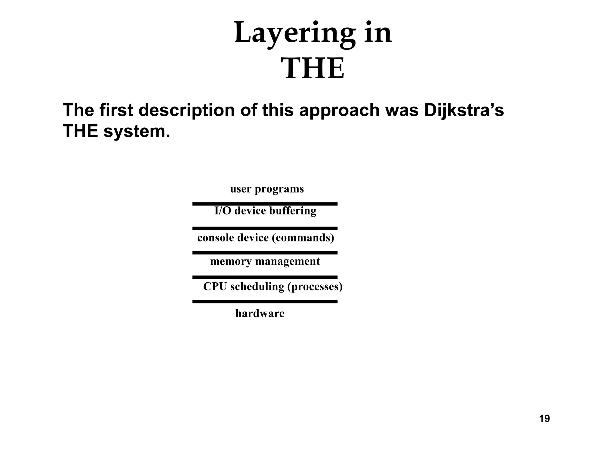 Layering in
THE
The first description of this approach was Dijkstra’s
THE system.
19
hardware
CPU scheduling (processes)
memory management
console device (commands)
I/O device buffering
user programs
 