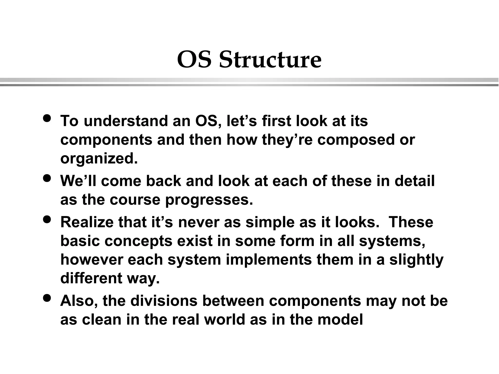 OS Structure
 To understand an OS, let’s first look at its
components and then how they’re composed or
organized.
 We’ll come back and look at each of these in detail
as the course progresses.
 Realize that it’s never as simple as it looks. These
basic concepts exist in some form in all systems,
however each system implements them in a slightly
different way.
 Also, the divisions between components may not be
as clean in the real world as in the model
 