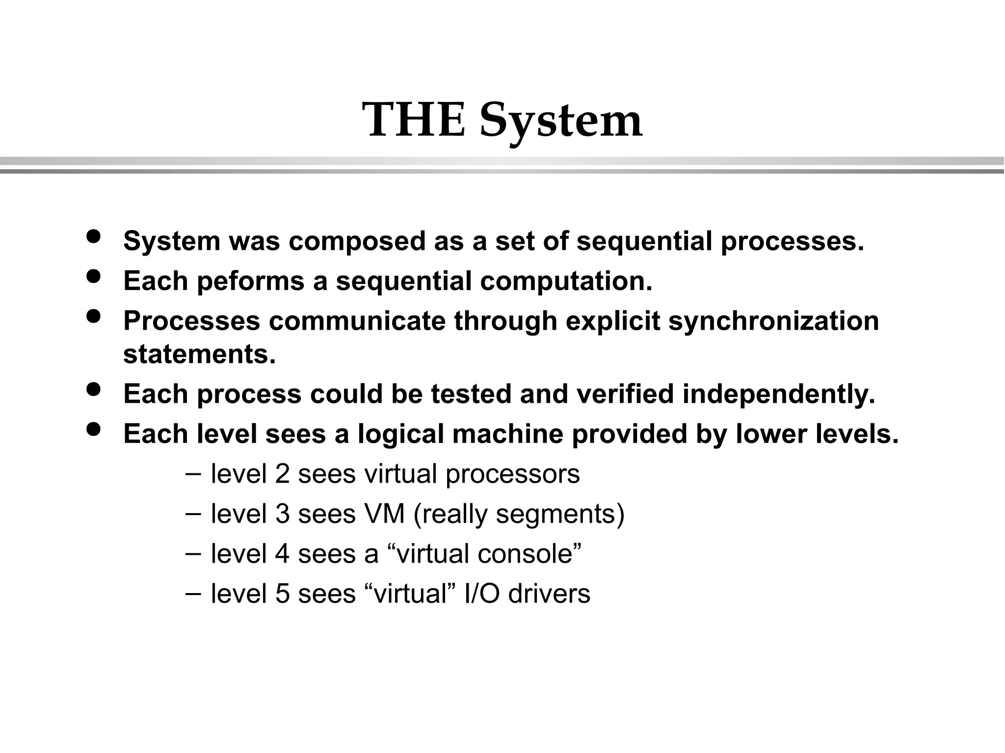 THE System
 System was composed as a set of sequential processes.
 Each peforms a sequential computation.
 Processes communicate through explicit synchronization
statements.
 Each process could be tested and verified independently.
 Each level sees a logical machine provided by lower levels.
– level 2 sees virtual processors
– level 3 sees VM (really segments)
– level 4 sees a “virtual console”
– level 5 sees “virtual” I/O drivers
 