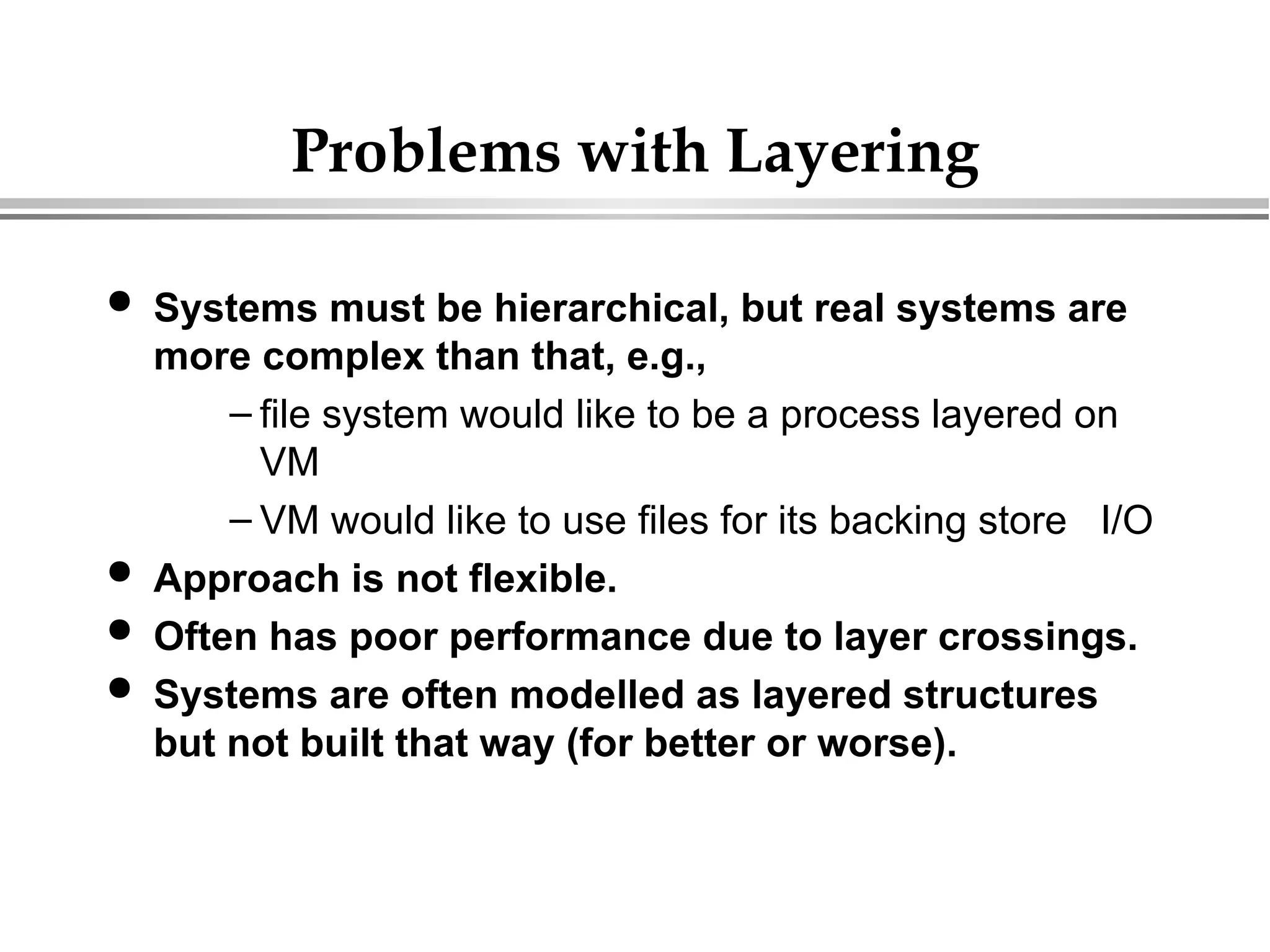 Problems with Layering
 Systems must be hierarchical, but real systems are
more complex than that, e.g.,
– file system would like to be a process layered on
VM
– VM would like to use files for its backing store I/O
 Approach is not flexible.
 Often has poor performance due to layer crossings.
 Systems are often modelled as layered structures
but not built that way (for better or worse).
 