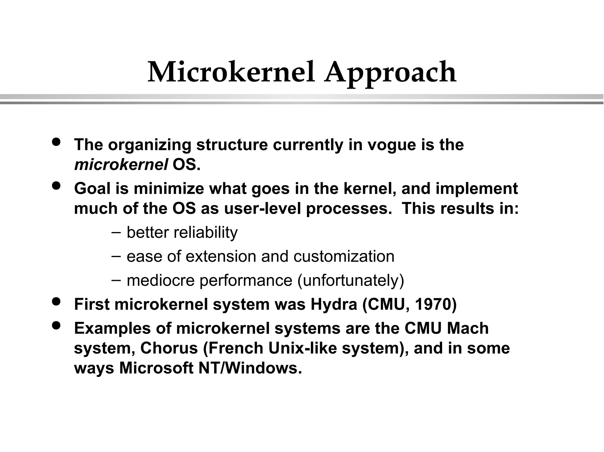 Microkernel Approach
 The organizing structure currently in vogue is the
microkernel OS.
 Goal is minimize what goes in the kernel, and implement
much of the OS as user-level processes. This results in:
– better reliability
– ease of extension and customization
– mediocre performance (unfortunately)
 First microkernel system was Hydra (CMU, 1970)
 Examples of microkernel systems are the CMU Mach
system, Chorus (French Unix-like system), and in some
ways Microsoft NT/Windows.
 