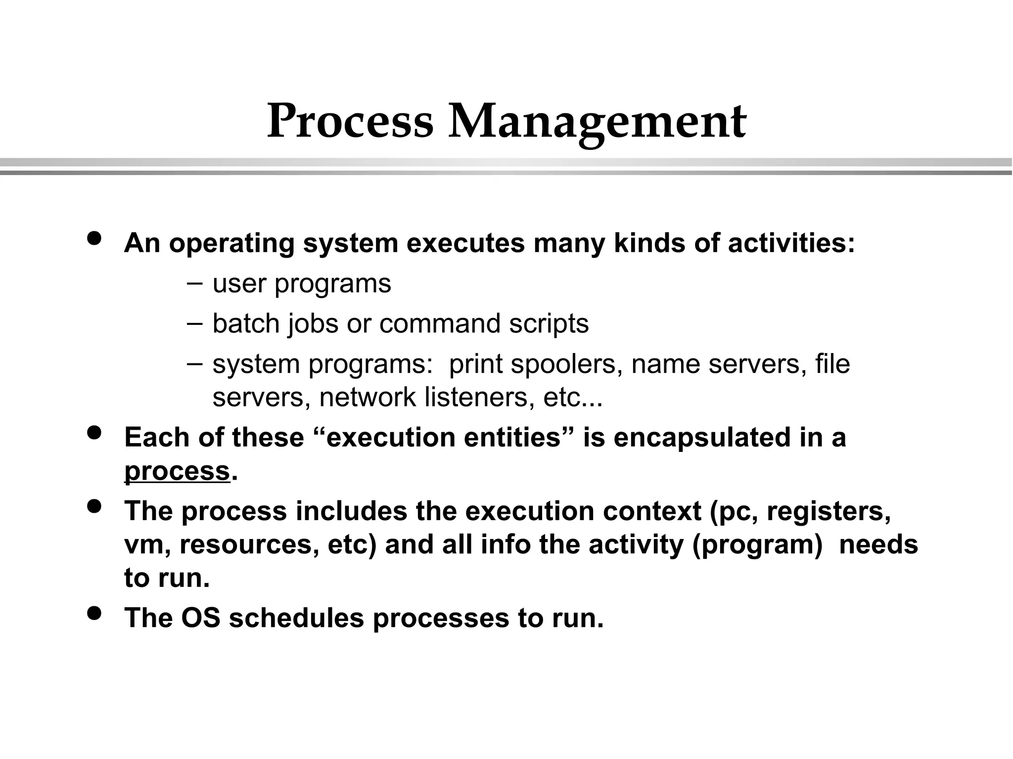 Process Management
 An operating system executes many kinds of activities:
– user programs
– batch jobs or command scripts
– system programs: print spoolers, name servers, file
servers, network listeners, etc...
 Each of these “execution entities” is encapsulated in a
process.
 The process includes the execution context (pc, registers,
vm, resources, etc) and all info the activity (program) needs
to run.
 The OS schedules processes to run.
 