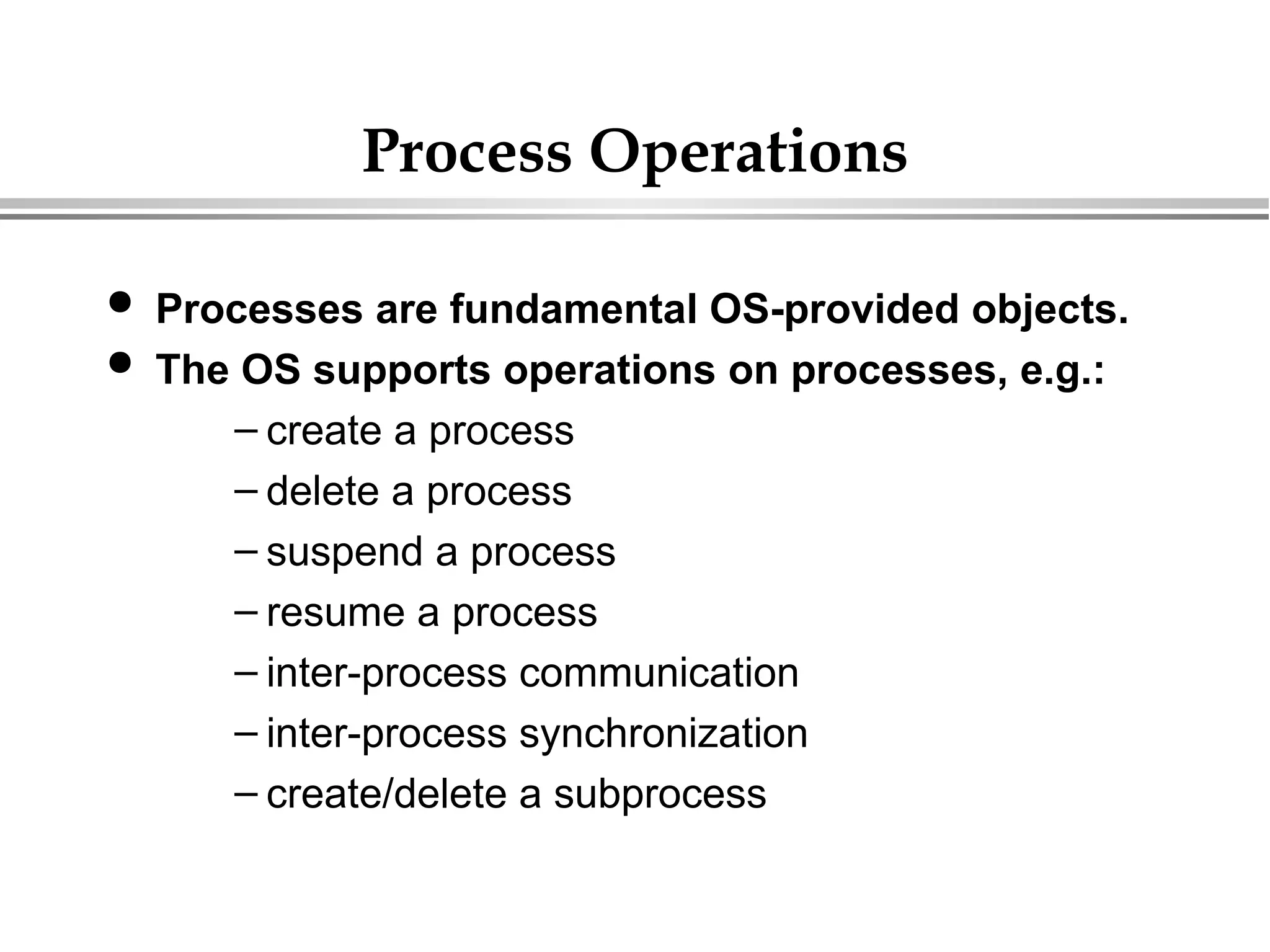 Process Operations
 Processes are fundamental OS-provided objects.
 The OS supports operations on processes, e.g.:
– create a process
– delete a process
– suspend a process
– resume a process
– inter-process communication
– inter-process synchronization
– create/delete a subprocess
 