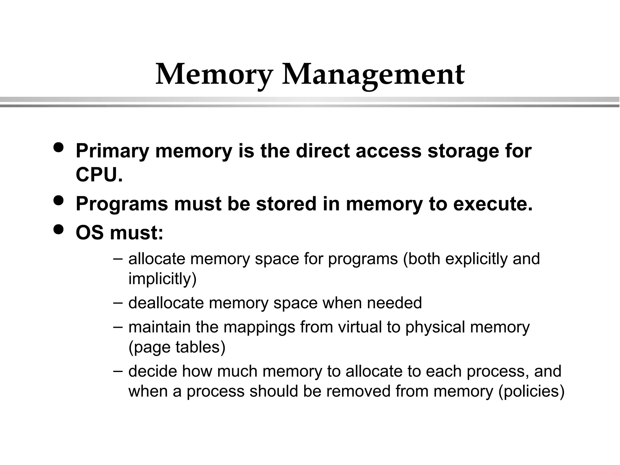 Memory Management
 Primary memory is the direct access storage for
CPU.
 Programs must be stored in memory to execute.
 OS must:
– allocate memory space for programs (both explicitly and
implicitly)
– deallocate memory space when needed
– maintain the mappings from virtual to physical memory
(page tables)
– decide how much memory to allocate to each process, and
when a process should be removed from memory (policies)
 