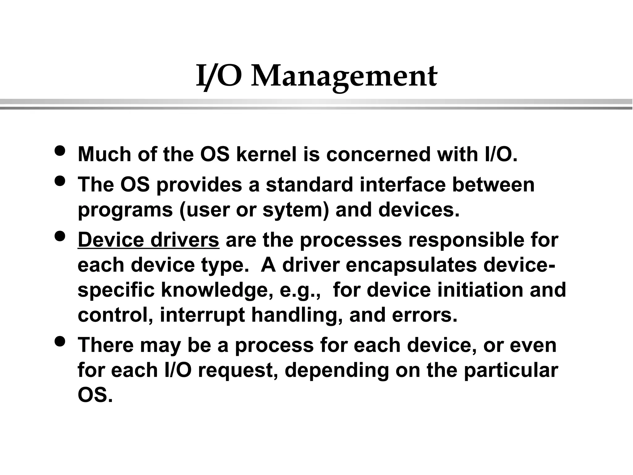 I/O Management
 Much of the OS kernel is concerned with I/O.
 The OS provides a standard interface between
programs (user or sytem) and devices.
 Device drivers are the processes responsible for
each device type. A driver encapsulates device-
specific knowledge, e.g., for device initiation and
control, interrupt handling, and errors.
 There may be a process for each device, or even
for each I/O request, depending on the particular
OS.
 