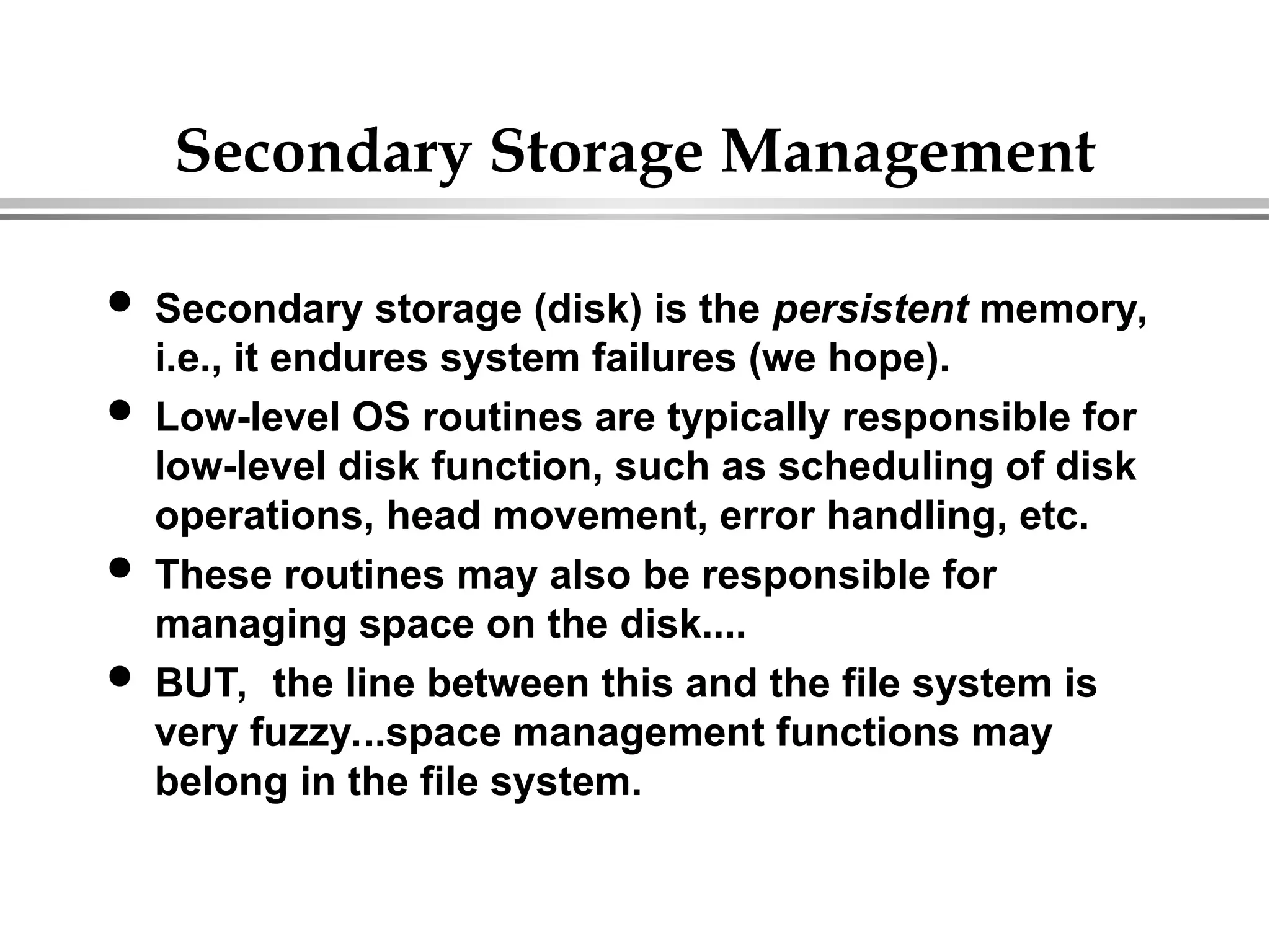 Secondary Storage Management
 Secondary storage (disk) is the persistent memory,
i.e., it endures system failures (we hope).
 Low-level OS routines are typically responsible for
low-level disk function, such as scheduling of disk
operations, head movement, error handling, etc.
 These routines may also be responsible for
managing space on the disk....
 BUT, the line between this and the file system is
very fuzzy...space management functions may
belong in the file system.
 