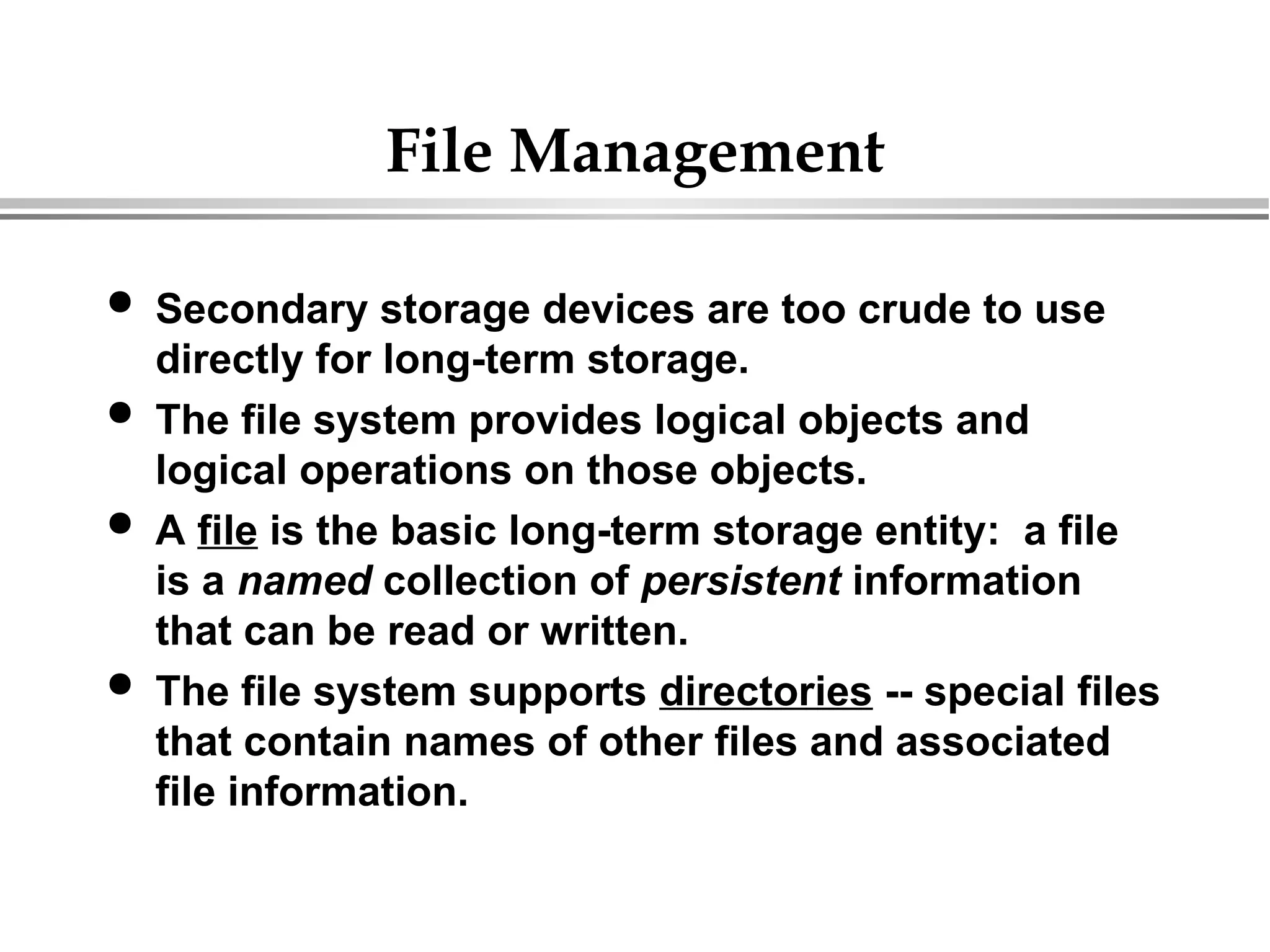 File Management
 Secondary storage devices are too crude to use
directly for long-term storage.
 The file system provides logical objects and
logical operations on those objects.
 A file is the basic long-term storage entity: a file
is a named collection of persistent information
that can be read or written.
 The file system supports directories -- special files
that contain names of other files and associated
file information.
 