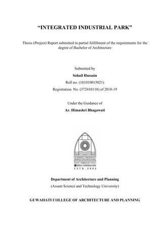 “INTEGRATED INDUSTRIAL PARK”
Thesis (Project) Report submitted in partial fulfillment of the requirements for the
degree of Bachelor of Architecture
Submitted by
Sohail Hussain
Roll no. (181010015021)
Registration. No. (372410118) of 2018-19
Under the Guidance of
Ar. Himashri Bhagawati
Department of Architecture and Planning
(Assam Science and Technology University)
GUWAHATI COLLEGE OF ARCHITECTURE AND PLANNING
 