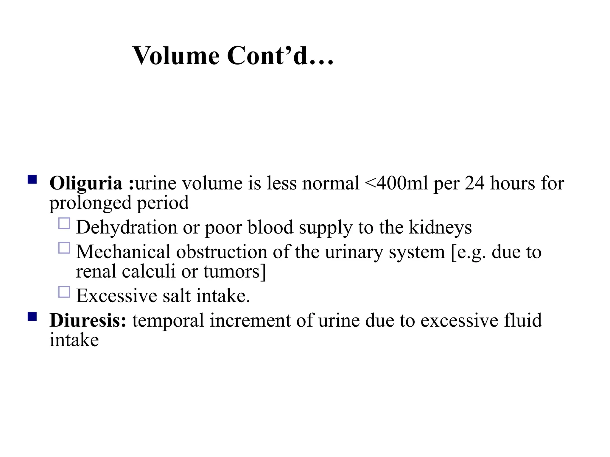 Volume Cont’d…
 Oliguria :urine volume is less normal <400ml per 24 hours for
prolonged period
 Dehydration or poor blood supply to the kidneys
 Mechanical obstruction of the urinary system [e.g. due to
renal calculi or tumors]
 Excessive salt intake.
 Diuresis: temporal increment of urine due to excessive fluid
intake
 