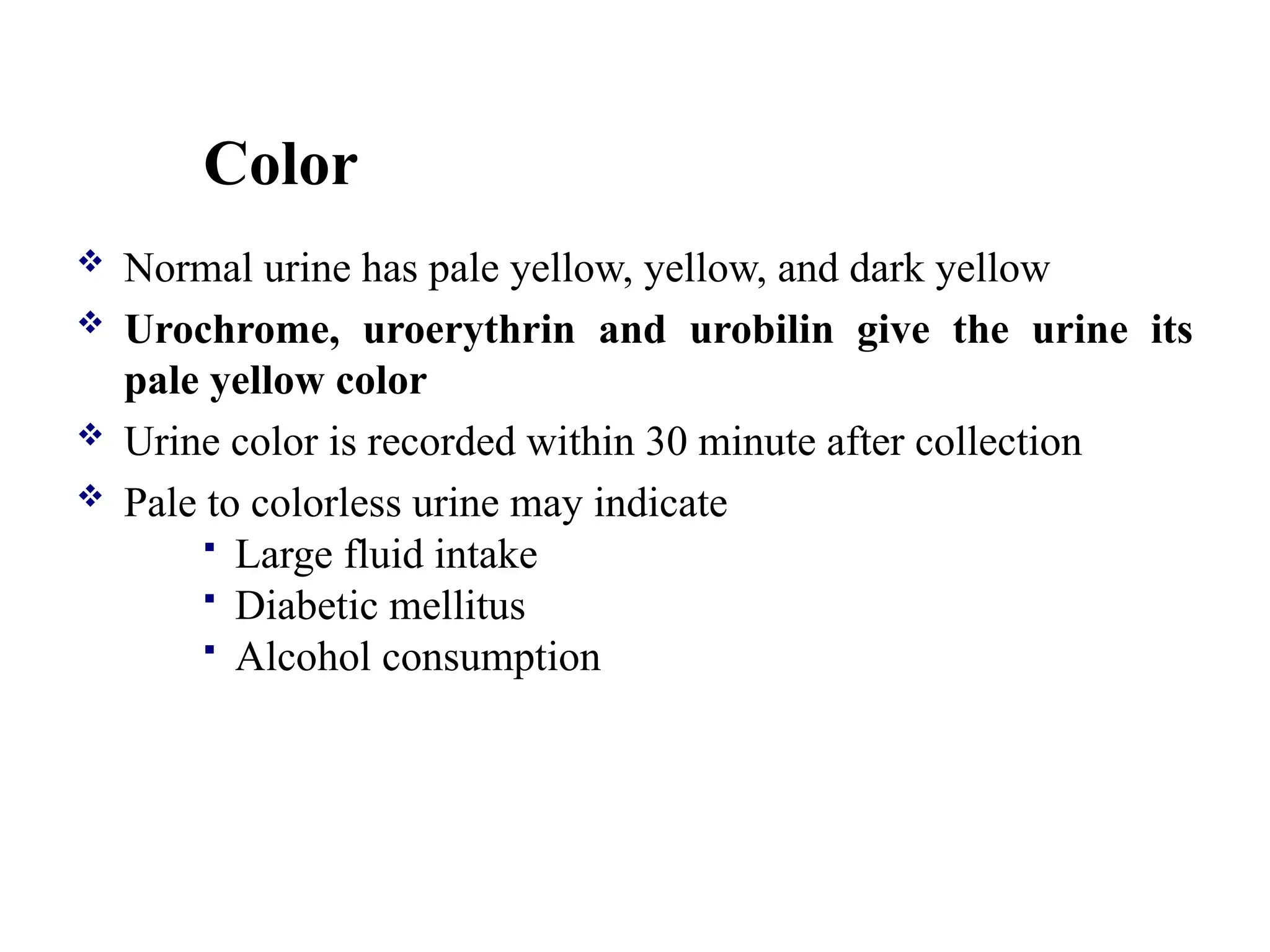 Color
 Normal urine has pale yellow, yellow, and dark yellow
 Urochrome, uroerythrin and urobilin give the urine its
pale yellow color
 Urine color is recorded within 30 minute after collection
 Pale to colorless urine may indicate
 Large fluid intake
 Diabetic mellitus
 Alcohol consumption
 