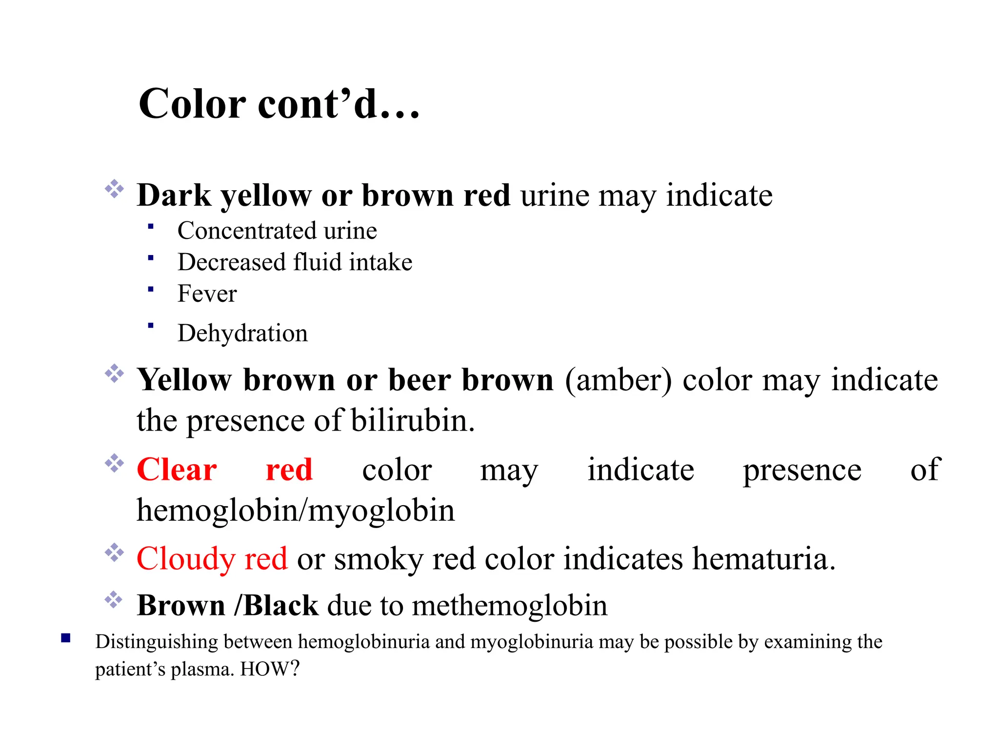 Color cont’d…
 Dark yellow or brown red urine may indicate
 Concentrated urine
 Decreased fluid intake
 Fever

Dehydration
 Yellow brown or beer brown (amber) color may indicate
the presence of bilirubin.
 Clear red color may indicate presence of
hemoglobin/myoglobin
 Cloudy red or smoky red color indicates hematuria.
 Brown /Black due to methemoglobin
 Distinguishing between hemoglobinuria and myoglobinuria may be possible by examining the
patient’s plasma. HOW?
 