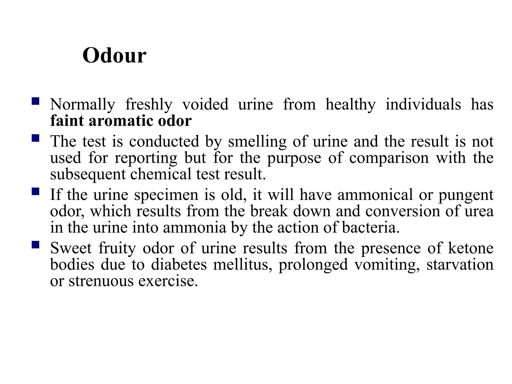 Odour
 Normally freshly voided urine from healthy individuals has
faint aromatic odor
 The test is conducted by smelling of urine and the result is not
used for reporting but for the purpose of comparison with the
subsequent chemical test result.
 If the urine specimen is old, it will have ammonical or pungent
odor, which results from the break down and conversion of urea
in the urine into ammonia by the action of bacteria.
 Sweet fruity odor of urine results from the presence of ketone
bodies due to diabetes mellitus, prolonged vomiting, starvation
or strenuous exercise.
 