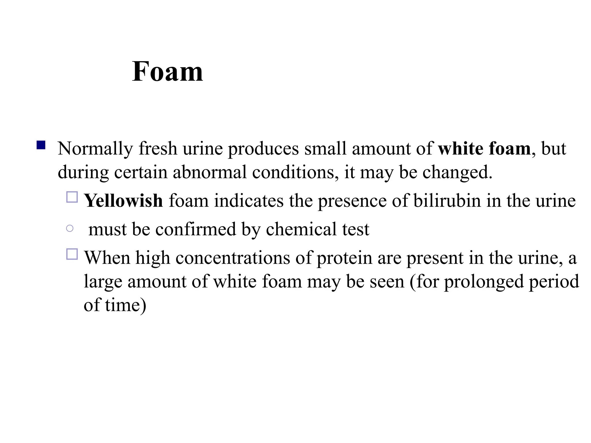 Foam
 Normally fresh urine produces small amount of white foam, but
during certain abnormal conditions, it may be changed.
 Yellowish foam indicates the presence of bilirubin in the urine
o must be confirmed by chemical test
 When high concentrations of protein are present in the urine, a
large amount of white foam may be seen (for prolonged period
of time)
 
