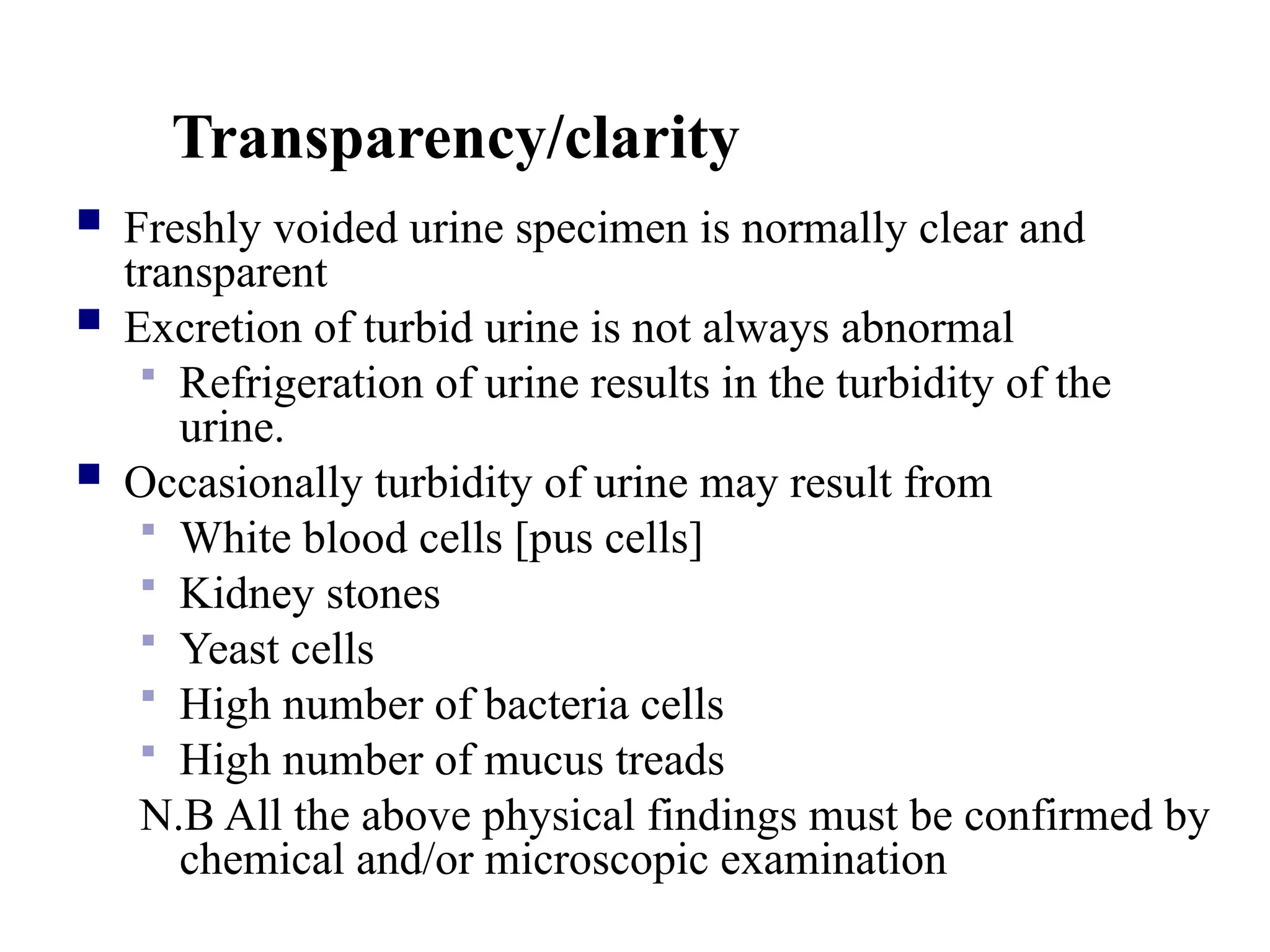 Transparency/clarity
 Freshly voided urine specimen is normally clear and
transparent
 Excretion of turbid urine is not always abnormal
 Refrigeration of urine results in the turbidity of the
urine.
 Occasionally turbidity of urine may result from
 White blood cells [pus cells]
 Kidney stones
 Yeast cells
 High number of bacteria cells
 High number of mucus treads
N.B All the above physical findings must be confirmed by
chemical and/or microscopic examination
 