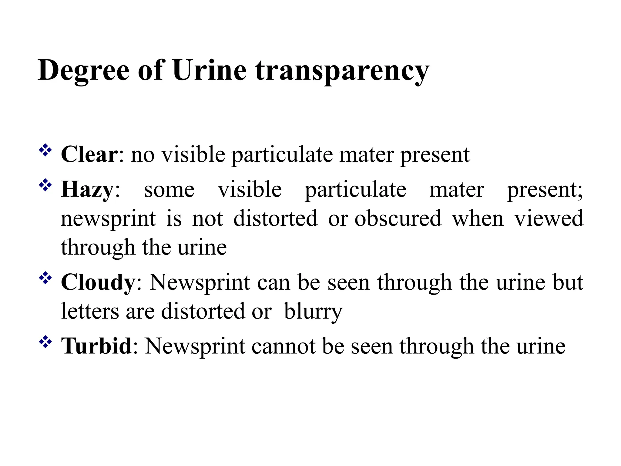 Degree of Urine transparency
 Clear: no visible particulate mater present
 Hazy: some visible particulate mater present;
newsprint is not distorted or obscured when viewed
through the urine
 Cloudy: Newsprint can be seen through the urine but
letters are distorted or blurry
 Turbid: Newsprint cannot be seen through the urine
 
