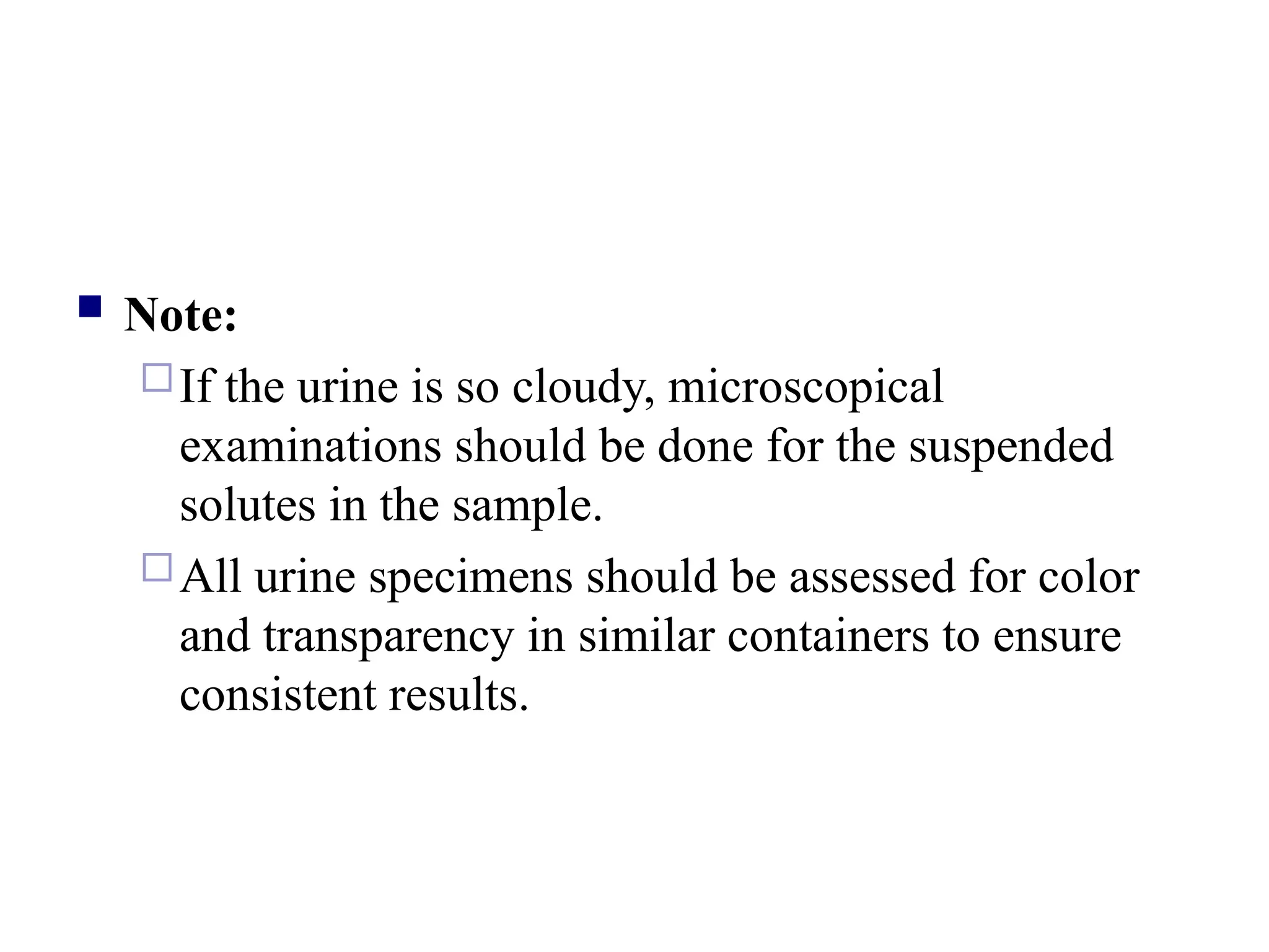  Note:
If the urine is so cloudy, microscopical
examinations should be done for the suspended
solutes in the sample.
All urine specimens should be assessed for color
and transparency in similar containers to ensure
consistent results.
 
