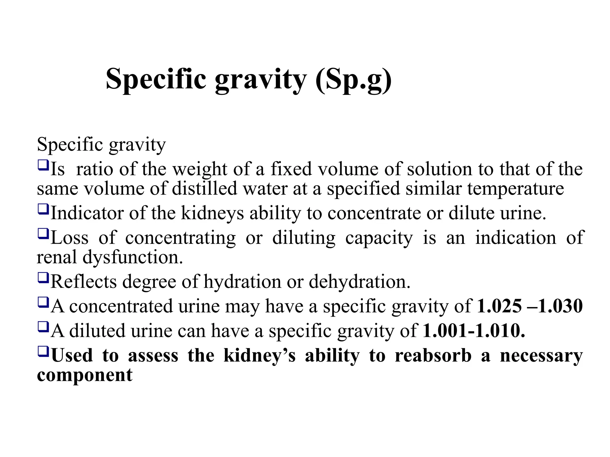 Specific gravity (Sp.g)
Specific gravity
Is ratio of the weight of a fixed volume of solution to that of the
same volume of distilled water at a specified similar temperature
Indicator of the kidneys ability to concentrate or dilute urine.
Loss of concentrating or diluting capacity is an indication of
renal dysfunction.
Reflects degree of hydration or dehydration.
A concentrated urine may have a specific gravity of 1.025 –1.030
A diluted urine can have a specific gravity of 1.001-1.010.
Used to assess the kidney’s ability to reabsorb a necessary
component
 