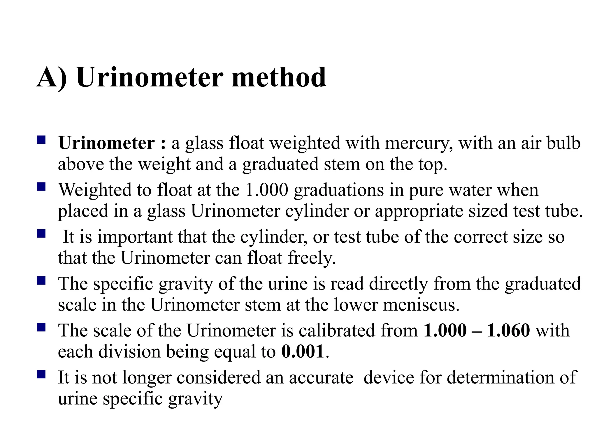 A) Urinometer method
 Urinometer : a glass float weighted with mercury, with an air bulb
above the weight and a graduated stem on the top.
 Weighted to float at the 1.000 graduations in pure water when
placed in a glass Urinometer cylinder or appropriate sized test tube.
 It is important that the cylinder, or test tube of the correct size so
that the Urinometer can float freely.
 The specific gravity of the urine is read directly from the graduated
scale in the Urinometer stem at the lower meniscus.
 The scale of the Urinometer is calibrated from 1.000 – 1.060 with
each division being equal to 0.001.
 It is not longer considered an accurate device for determination of
urine specific gravity
 