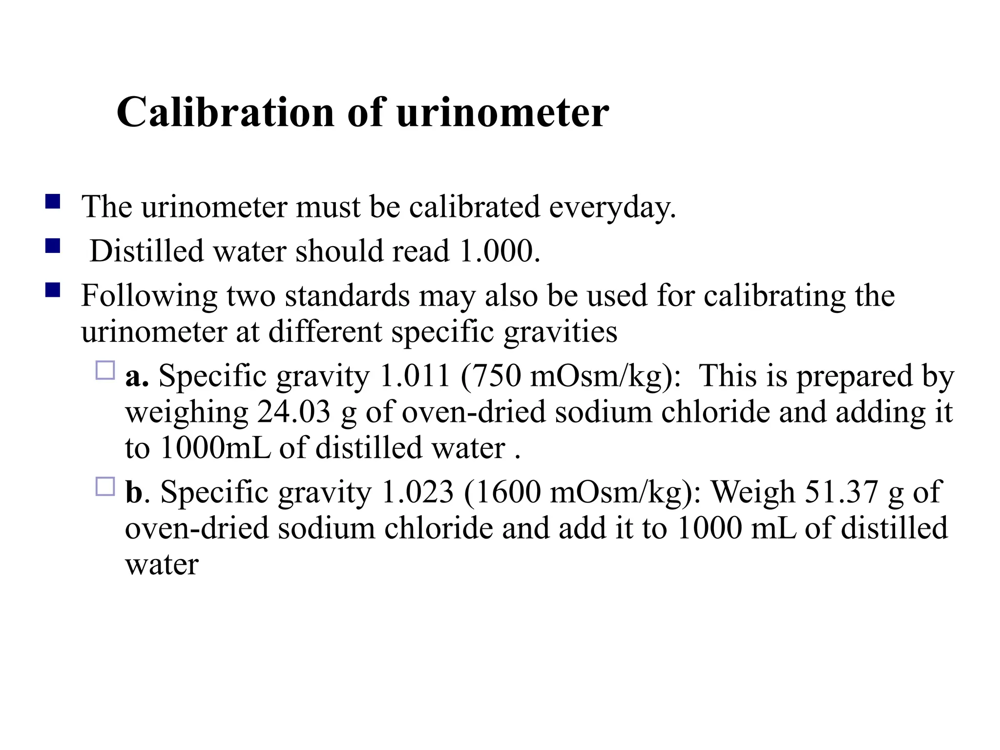 Calibration of urinometer
 The urinometer must be calibrated everyday.
 Distilled water should read 1.000.
 Following two standards may also be used for calibrating the
urinometer at different specific gravities
 a. Specific gravity 1.011 (750 mOsm/kg): This is prepared by
weighing 24.03 g of oven-dried sodium chloride and adding it
to 1000mL of distilled water .
 b. Specific gravity 1.023 (1600 mOsm/kg): Weigh 51.37 g of
oven-dried sodium chloride and add it to 1000 mL of distilled
water
 