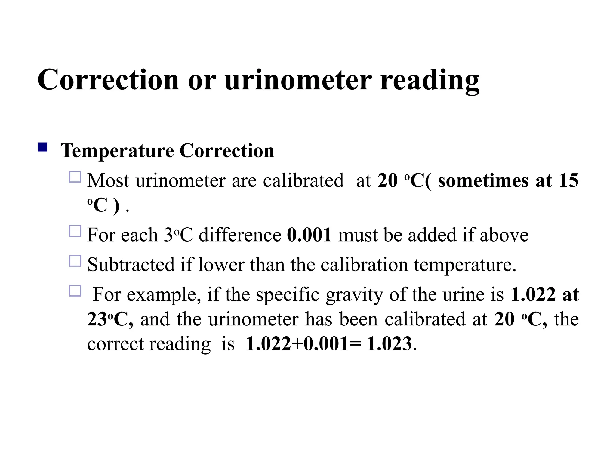 Correction or urinometer reading
 Temperature Correction
 Most urinometer are calibrated at 20 o
C( sometimes at 15
o
C ) .
 For each 3o
C difference 0.001 must be added if above
 Subtracted if lower than the calibration temperature.
 For example, if the specific gravity of the urine is 1.022 at
23o
C, and the urinometer has been calibrated at 20 o
C, the
correct reading is 1.022+0.001= 1.023.
 