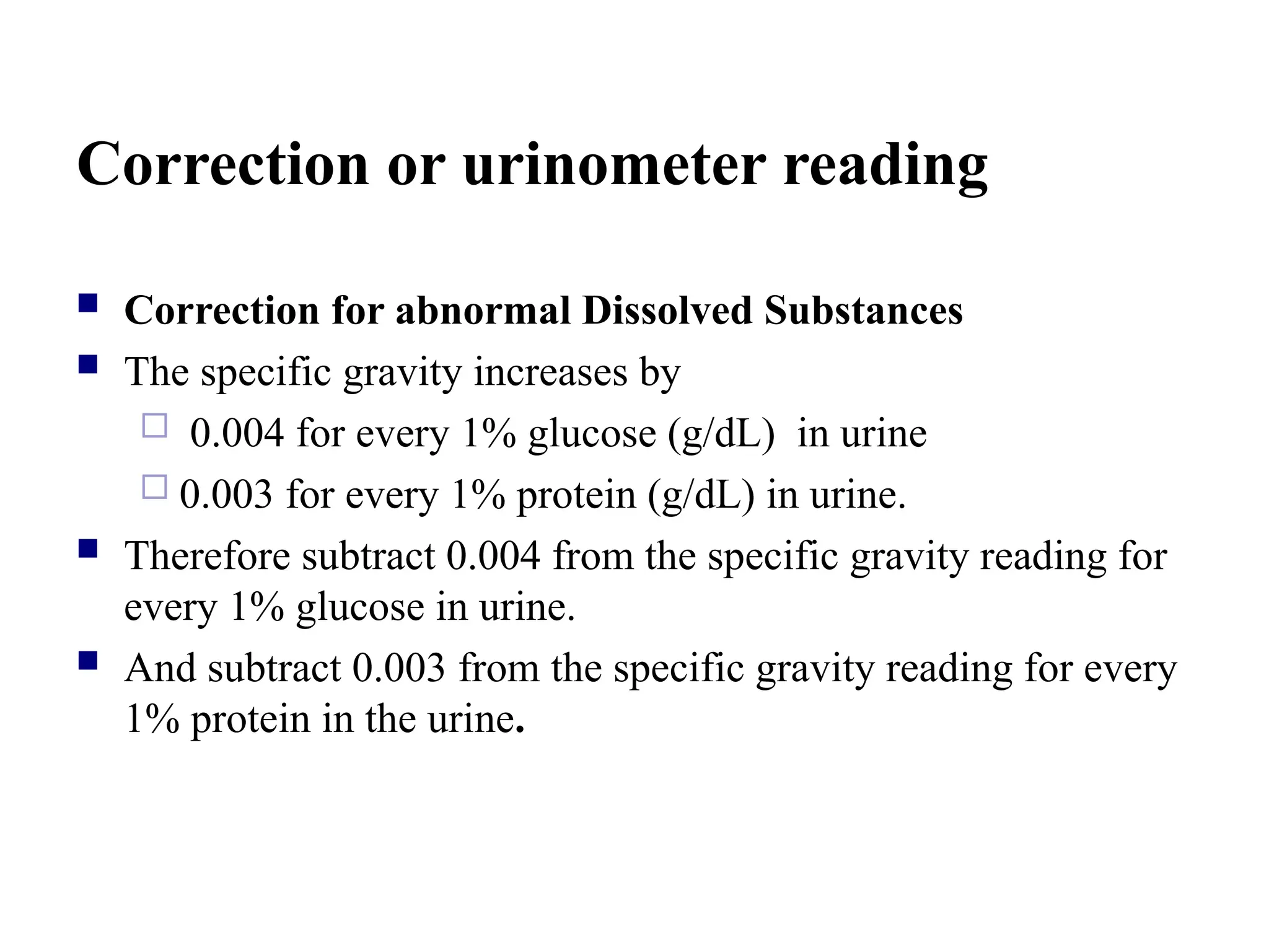 Correction or urinometer reading
 Correction for abnormal Dissolved Substances
 The specific gravity increases by
 0.004 for every 1% glucose (g/dL) in urine
 0.003 for every 1% protein (g/dL) in urine.
 Therefore subtract 0.004 from the specific gravity reading for
every 1% glucose in urine.
 And subtract 0.003 from the specific gravity reading for every
1% protein in the urine.
 