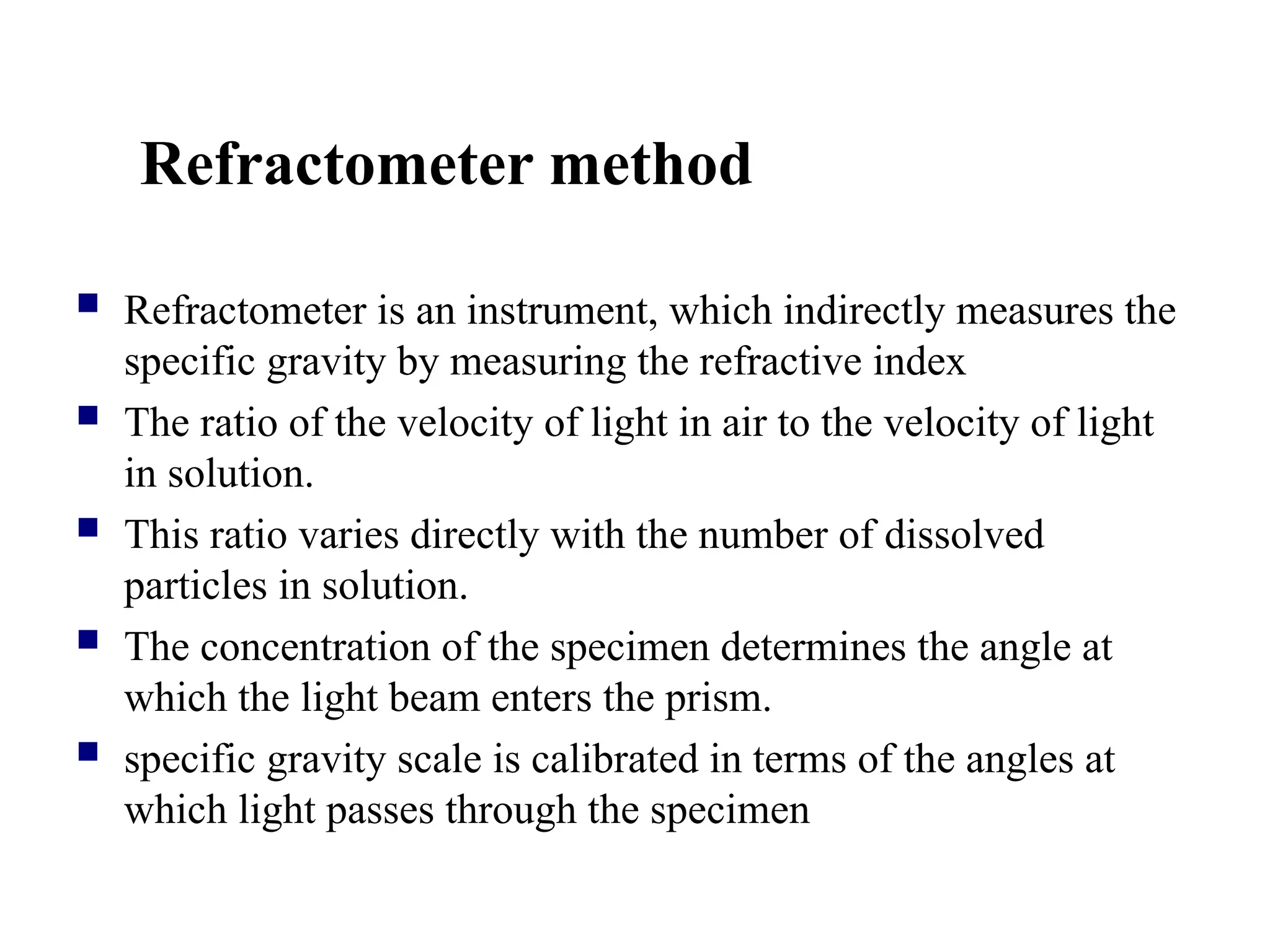 Refractometer method
 Refractometer is an instrument, which indirectly measures the
specific gravity by measuring the refractive index
 The ratio of the velocity of light in air to the velocity of light
in solution.
 This ratio varies directly with the number of dissolved
particles in solution.
 The concentration of the specimen determines the angle at
which the light beam enters the prism.
 specific gravity scale is calibrated in terms of the angles at
which light passes through the specimen
 